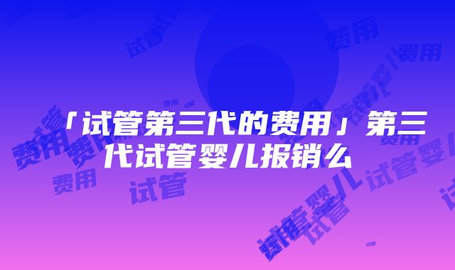 「试管第三代的费用」第三代试管婴儿报销么