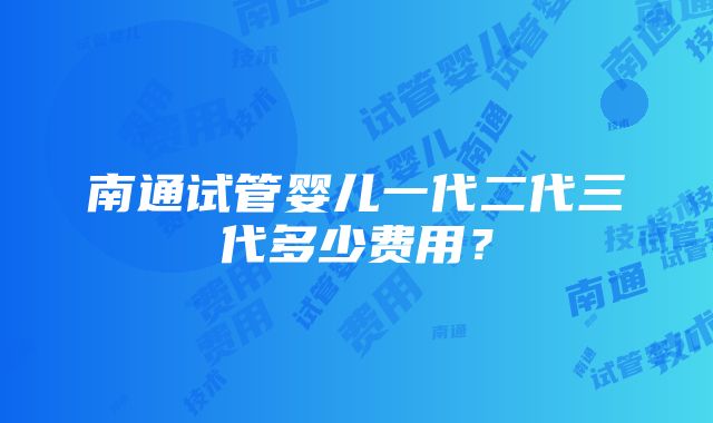 南通试管婴儿一代二代三代多少费用？