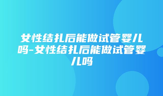 女性结扎后能做试管婴儿吗-女性结扎后能做试管婴儿吗