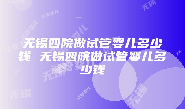 无锡四院做试管婴儿多少钱 无锡四院做试管婴儿多少钱