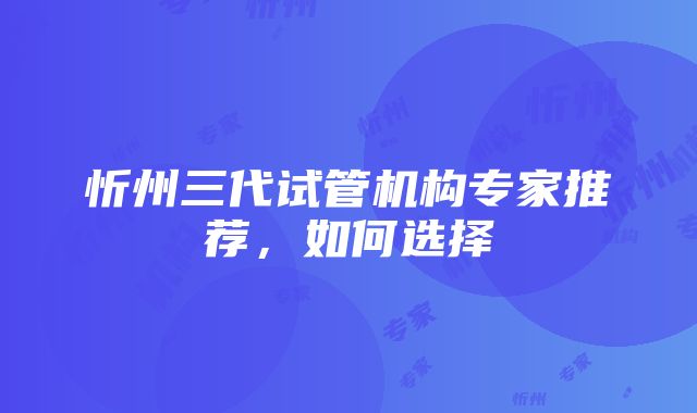 忻州三代试管机构专家推荐，如何选择