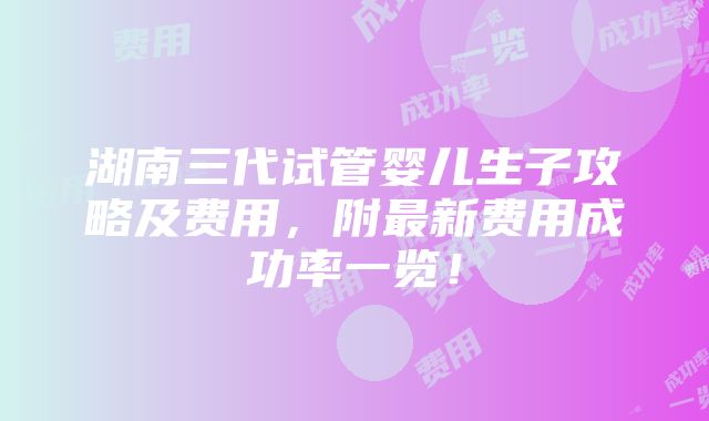 湖南三代试管婴儿生子攻略及费用，附最新费用成功率一览！