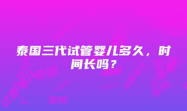 泰国三代试管婴儿多久，时间长吗？