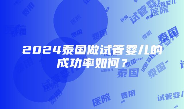 2024泰国做试管婴儿的成功率如何？