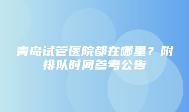 青岛试管医院都在哪里？附排队时间参考公告