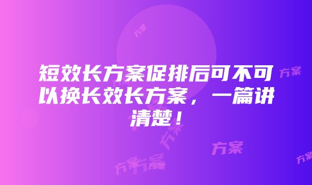 短效长方案促排后可不可以换长效长方案，一篇讲清楚！