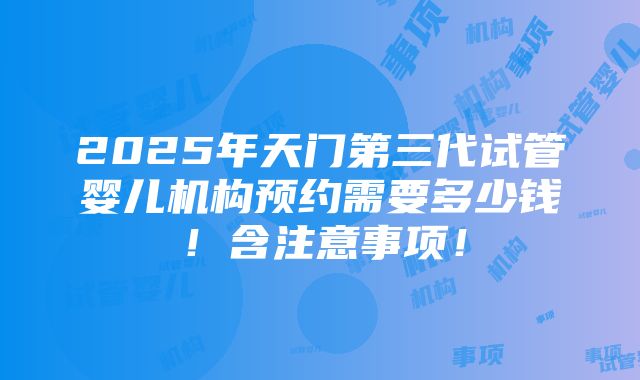 2025年天门第三代试管婴儿机构预约需要多少钱！含注意事项！