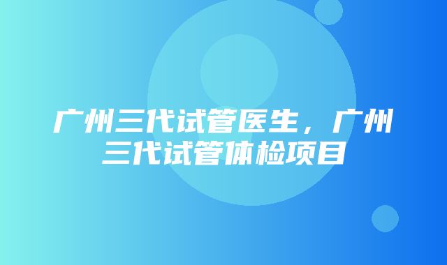 广州三代试管医生，广州三代试管体检项目