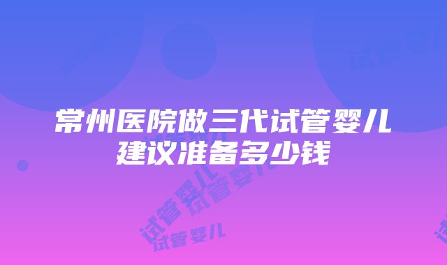 常州医院做三代试管婴儿建议准备多少钱