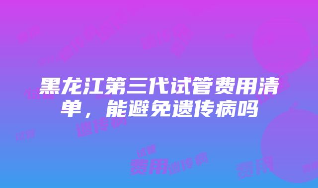 黑龙江第三代试管费用清单，能避免遗传病吗