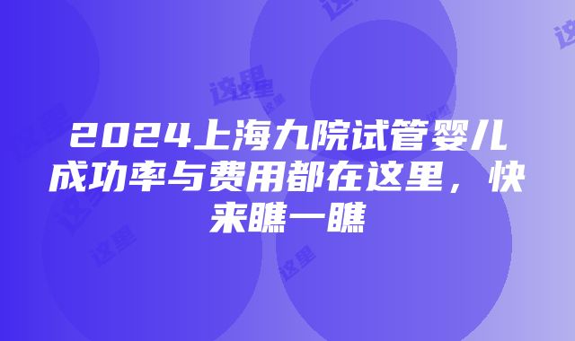 2024上海九院试管婴儿成功率与费用都在这里，快来瞧一瞧