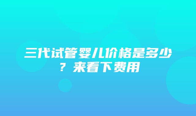 三代试管婴儿价格是多少？来看下费用