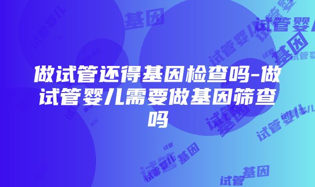 做试管还得基因检查吗-做试管婴儿需要做基因筛查吗