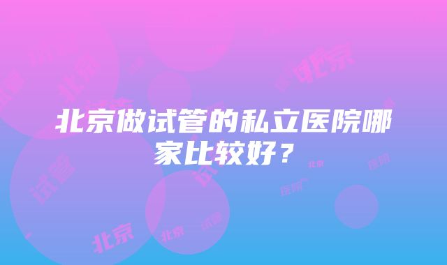 北京做试管的私立医院哪家比较好？