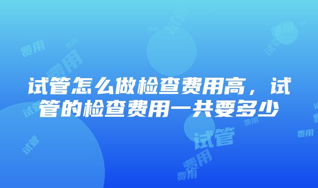 试管怎么做检查费用高，试管的检查费用一共要多少