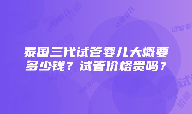 泰国三代试管婴儿大概要多少钱？试管价格贵吗？