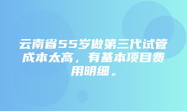 云南省55岁做第三代试管成本太高，有基本项目费用明细。