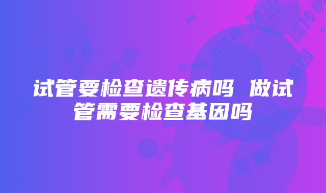 试管要检查遗传病吗 做试管需要检查基因吗