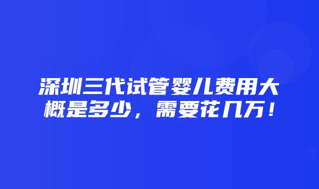 深圳三代试管婴儿费用大概是多少，需要花几万！