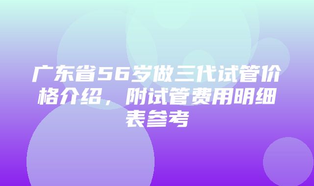 广东省56岁做三代试管价格介绍，附试管费用明细表参考