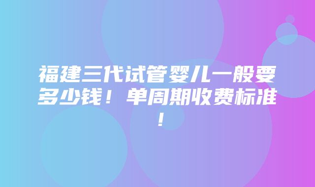 福建三代试管婴儿一般要多少钱！单周期收费标准！