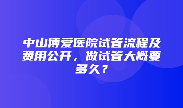 中山博爱医院试管流程及费用公开，做试管大概要多久？