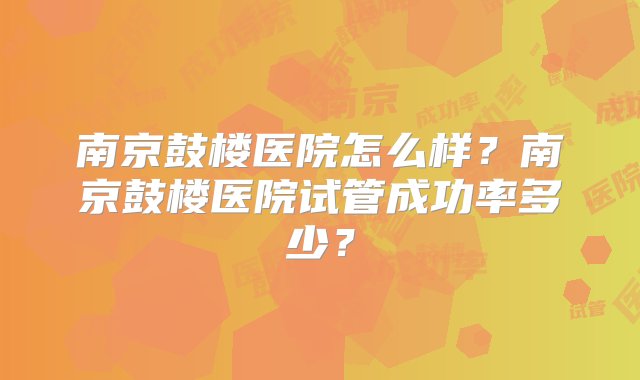 南京鼓楼医院怎么样？南京鼓楼医院试管成功率多少？