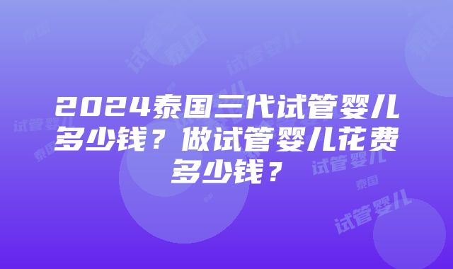 2024泰国三代试管婴儿多少钱？做试管婴儿花费多少钱？