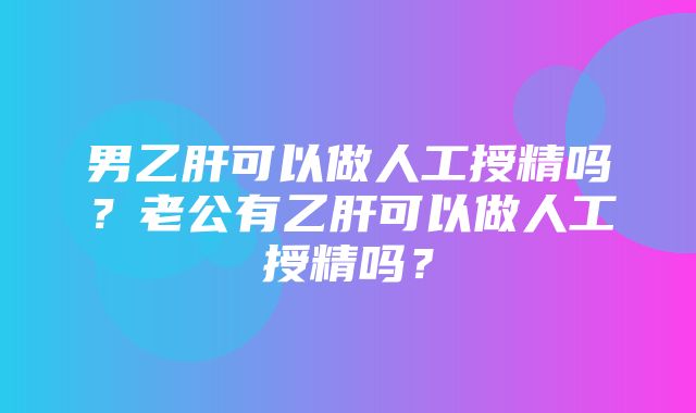 男乙肝可以做人工授精吗？老公有乙肝可以做人工授精吗？