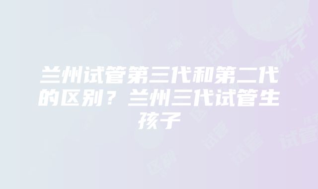 兰州试管第三代和第二代的区别？兰州三代试管生孩子