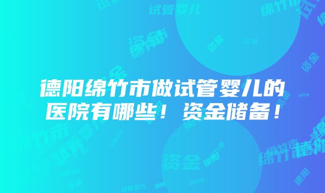 德阳绵竹市做试管婴儿的医院有哪些！资金储备！