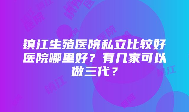 镇江生殖医院私立比较好医院哪里好？有几家可以做三代？