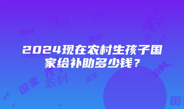 2024现在农村生孩子国家给补助多少钱？