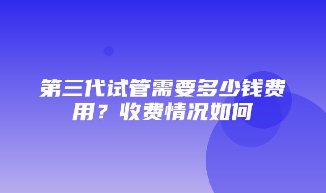 第三代试管需要多少钱费用？收费情况如何