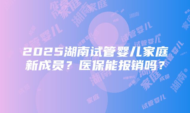 2025湖南试管婴儿家庭新成员？医保能报销吗？