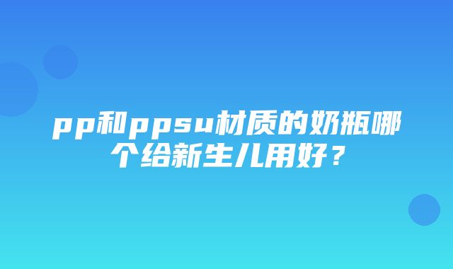 pp和ppsu材质的奶瓶哪个给新生儿用好？