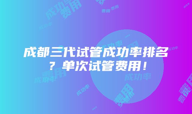 成都三代试管成功率排名？单次试管费用！