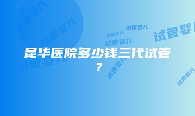 昆华医院多少钱三代试管？