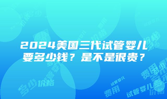 2024美国三代试管婴儿要多少钱？是不是很贵？