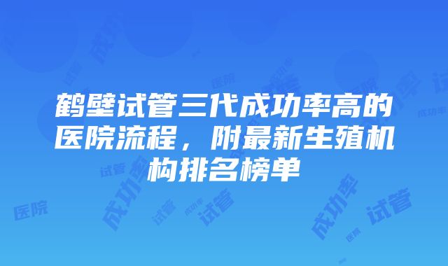 鹤壁试管三代成功率高的医院流程，附最新生殖机构排名榜单