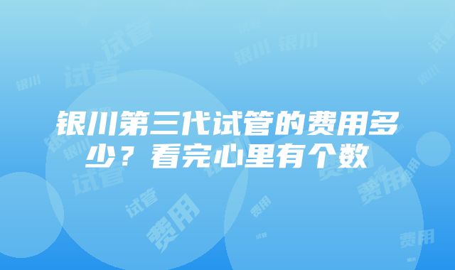 银川第三代试管的费用多少？看完心里有个数