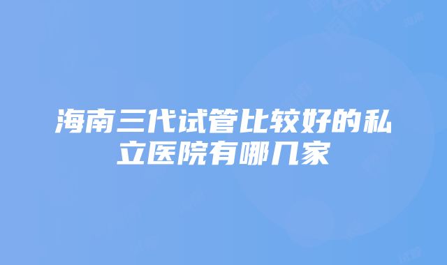 海南三代试管比较好的私立医院有哪几家