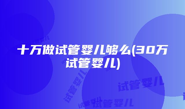 十万做试管婴儿够么(30万试管婴儿)