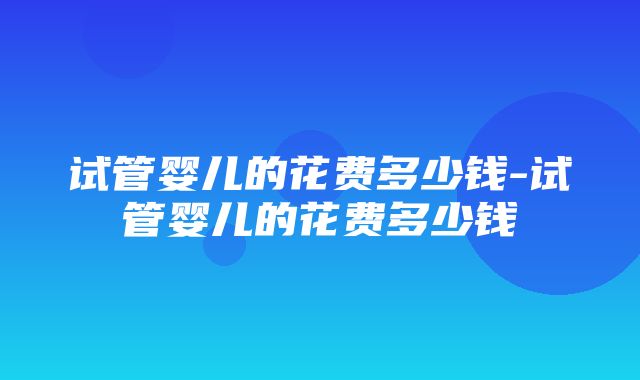 试管婴儿的花费多少钱-试管婴儿的花费多少钱