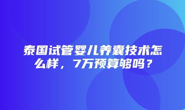 泰国试管婴儿养囊技术怎么样，7万预算够吗？