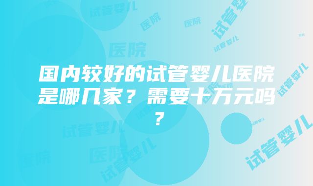 国内较好的试管婴儿医院是哪几家？需要十万元吗？