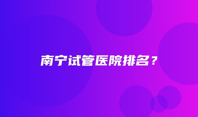 南宁试管医院排名？