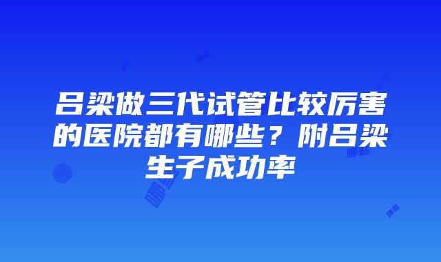 吕梁做三代试管比较厉害的医院都有哪些？附吕梁生子成功率