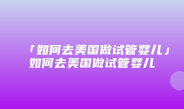 「如何去美国做试管婴儿」如何去美国做试管婴儿