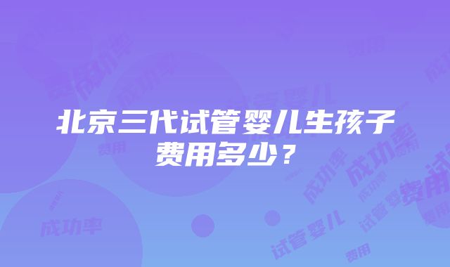 北京三代试管婴儿生孩子费用多少？